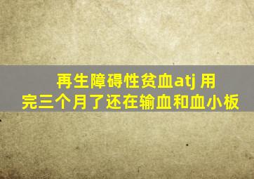 再生障碍性贫血atj 用完三个月了还在输血和血小板